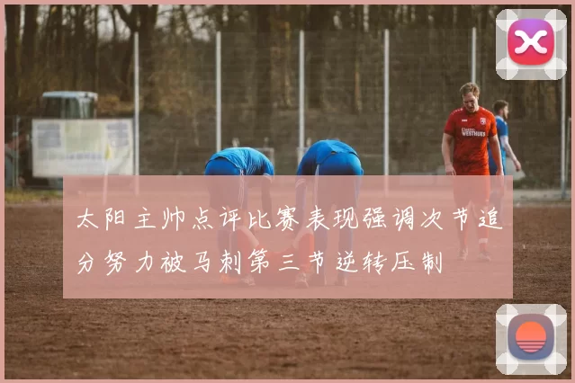 太阳主帅点评比赛表现强调次节追分努力被马刺第三节逆转压制