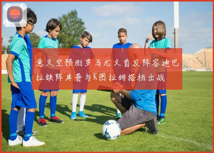 意天空预测罗马尤文首发阵容迪巴拉缺阵库普与K图拉姆搭档出战