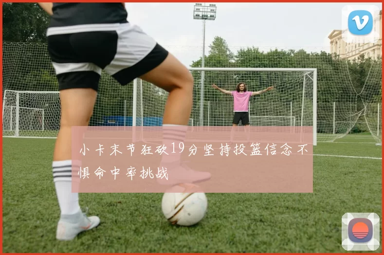 小卡末节狂砍19分坚持投篮信念不惧命中率挑战