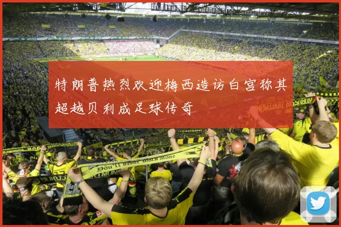 特朗普热烈欢迎梅西造访白宫称其超越贝利成足球传奇