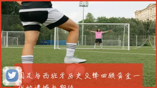 国足与西班牙历史交锋回顾黄金一代的遗憾与期待