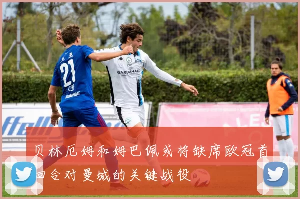 贝林厄姆和姆巴佩或将缺席欧冠首回合对曼城的关键战役