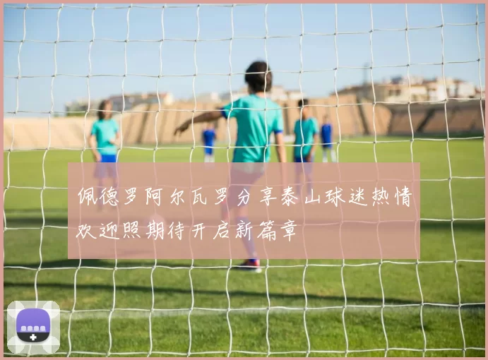佩德罗阿尔瓦罗分享泰山球迷热情欢迎照期待开启新篇章