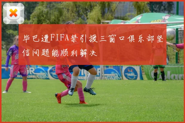 毕巴遭FIFA禁引援三窗口俱乐部坚信问题能顺利解决