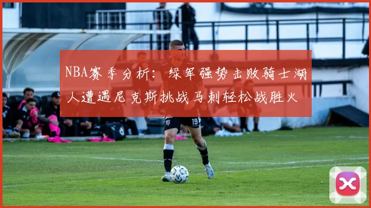 NBA赛季分析：绿军强势击败骑士湖人遭遇尼克斯挑战马刺轻松战胜火箭