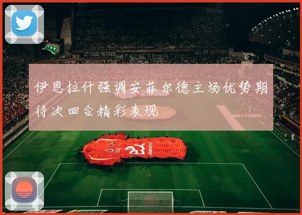伊恩拉什强调安菲尔德主场优势期待次回合精彩表现