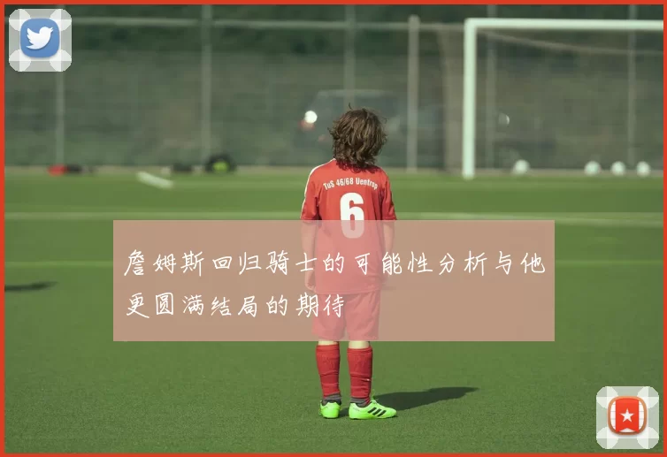 詹姆斯回归骑士的可能性分析与他更圆满结局的期待