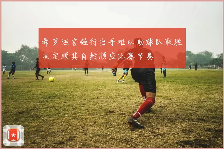 希罗坦言强行出手难以助球队取胜决定顺其自然顺应比赛节奏