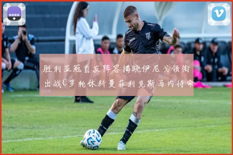 胜利亚冠首发阵容揭晓伊尼戈领衔出战C罗轮休科曼菲利克斯马内待命