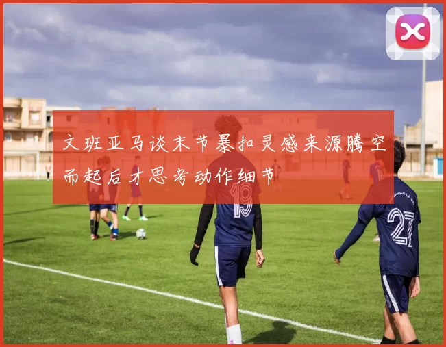 文班亚马谈末节暴扣灵感来源腾空而起后才思考动作细节