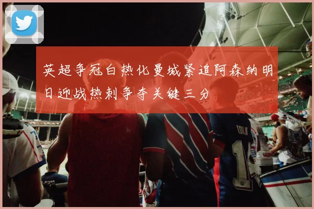 英超争冠白热化曼城紧追阿森纳明日迎战热刺争夺关键三分