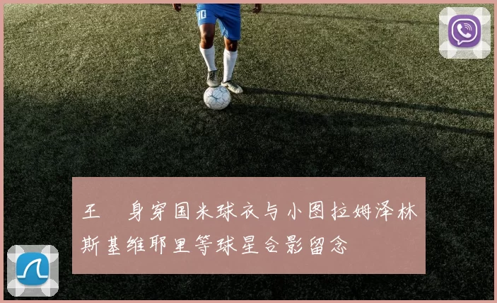 王濛身穿国米球衣与小图拉姆泽林斯基维耶里等球星合影留念