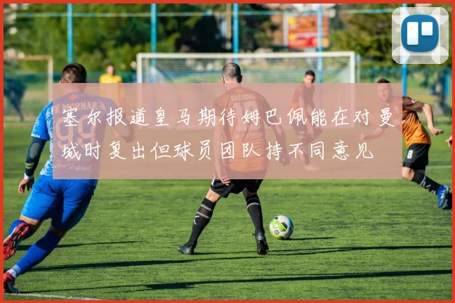 塞尔报道皇马期待姆巴佩能在对曼城时复出但球员团队持不同意见