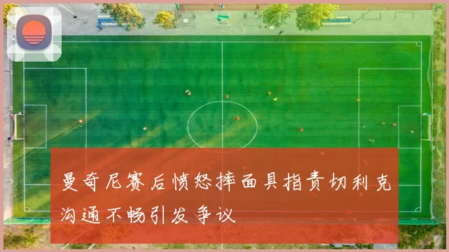 曼奇尼赛后愤怒摔面具指责切利克沟通不畅引发争议