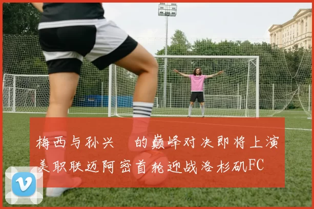 梅西与孙兴慜的巅峰对决即将上演美职联迈阿密首轮迎战洛杉矶FC