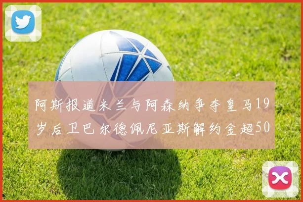 阿斯报道米兰与阿森纳争夺皇马19岁后卫巴尔德佩尼亚斯解约金超5000万